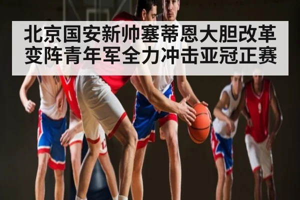 北京国安新帅塞蒂恩大胆改革变阵青年军全力冲击亚冠正赛 | kaiyun sports