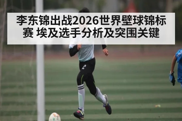 李东锦出战2026世界壁球锦标赛 埃及选手分析及突围关键