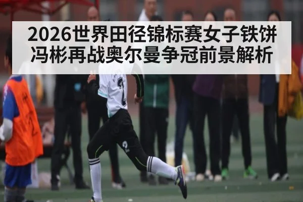 2026世界田径锦标赛女子铁饼冯彬再战奥尔曼争冠前景解析