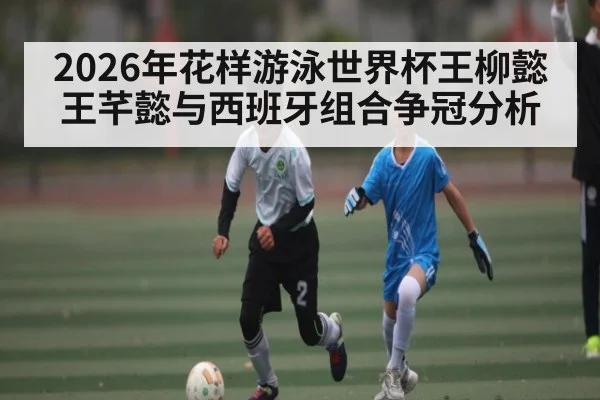 2026年花样游泳世界杯王柳懿王芊懿与西班牙组合争冠分析